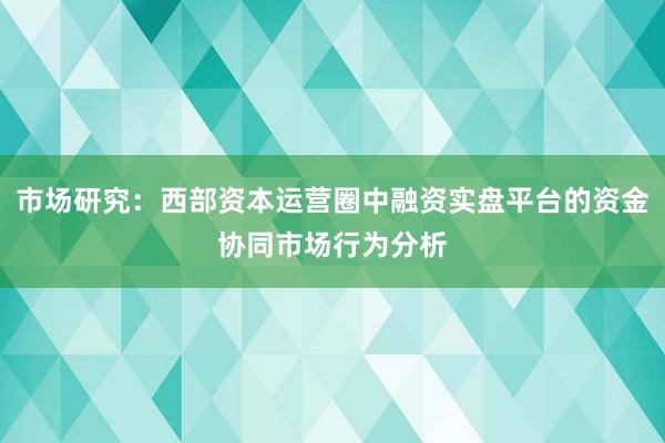 市场研究:西部资本运营圈中融资实盘平台的资金协同市场行为分析