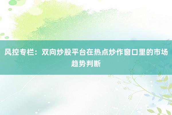 风控专栏：双向炒股平台在热点炒作窗口里的市场趋势判断