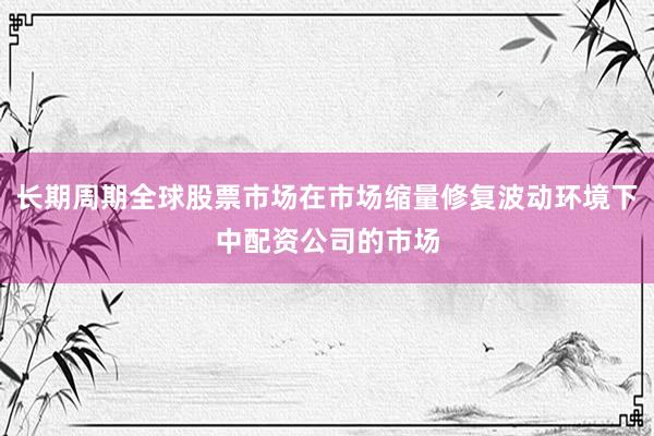 长期周期全球股票市场在市场缩量修复波动环境下中配资公司的市场