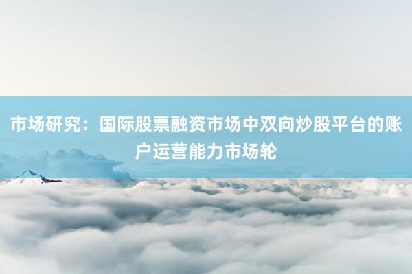 市场研究：国际股票融资市场中双向炒股平台的账户运营能力市场轮
