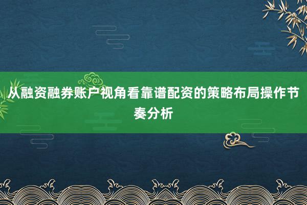 从融资融券账户视角看靠谱配资的策略布局操作节奏分析