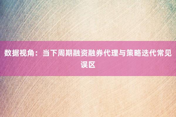 数据视角：当下周期融资融券代理与策略迭代常见误区