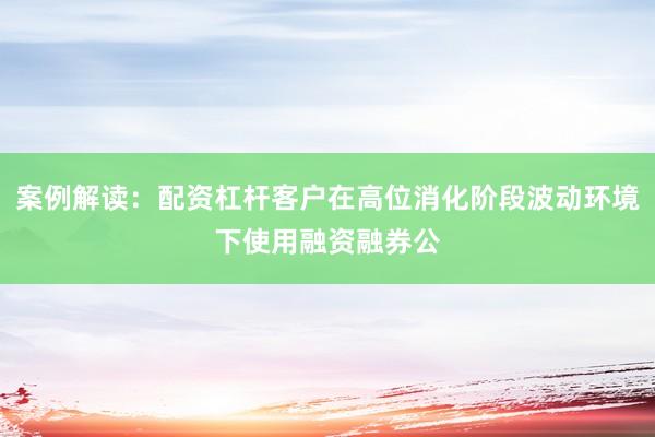 案例解读：配资杠杆客户在高位消化阶段波动环境下使用融资融券公