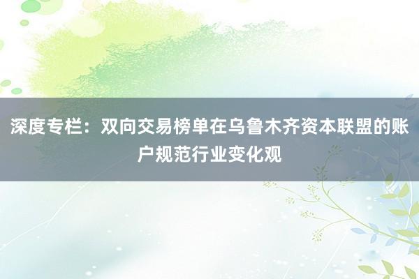 深度专栏：双向交易榜单在乌鲁木齐资本联盟的账户规范行业变化观
