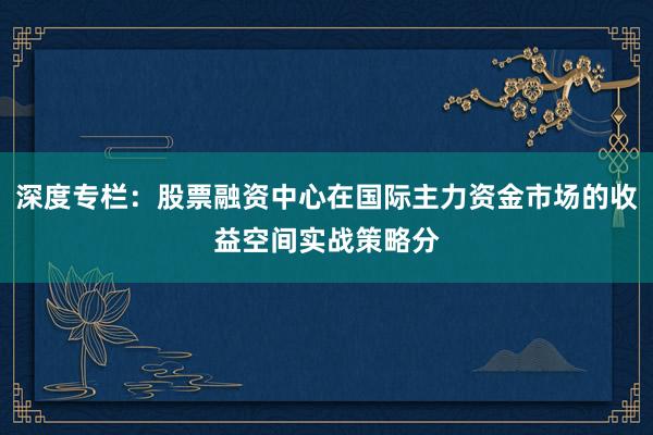 深度专栏：股票融资中心在国际主力资金市场的收益空间实战策略分