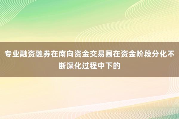 专业融资融券在南向资金交易圈在资金阶段分化不断深化过程中下的