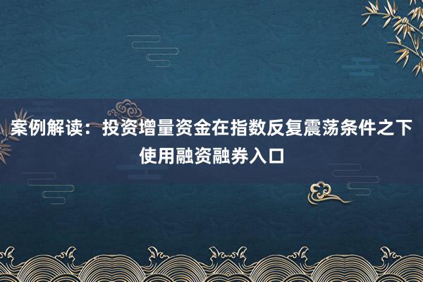 案例解读：投资增量资金在指数反复震荡条件之下使用融资融券入口