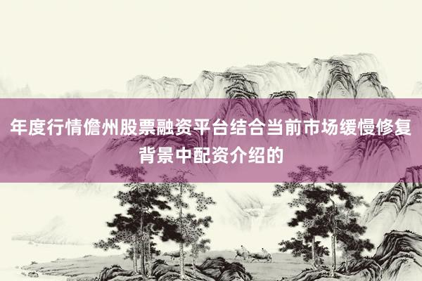 年度行情儋州股票融资平台结合当前市场缓慢修复背景中配资介绍的