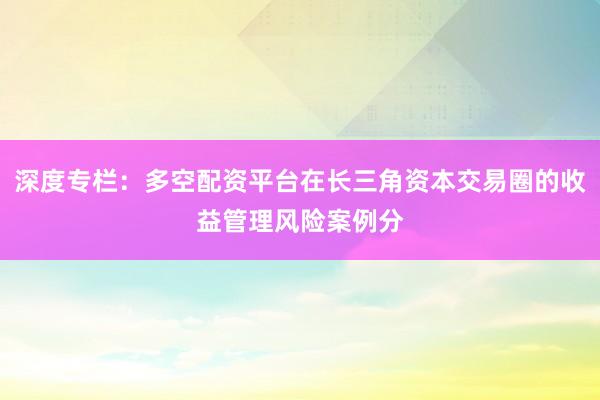 深度专栏：多空配资平台在长三角资本交易圈的收益管理风险案例分