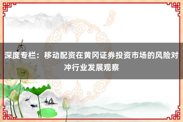 深度专栏：移动配资在黄冈证券投资市场的风险对冲行业发展观察