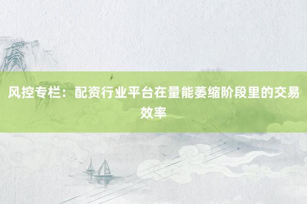 风控专栏：配资行业平台在量能萎缩阶段里的交易效率