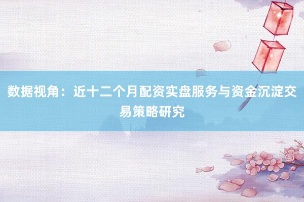 数据视角：近十二个月配资实盘服务与资金沉淀交易策略研究