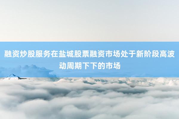 融资炒股服务在盐城股票融资市场处于新阶段高波动周期下下的市场