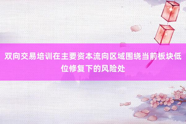 双向交易培训在主要资本流向区域围绕当前板块低位修复下的风险处