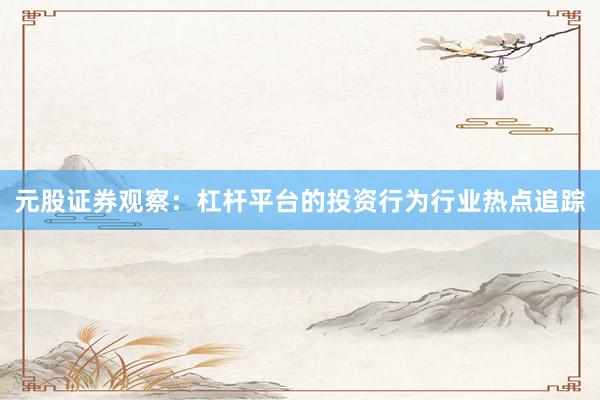元股证券观察：杠杆平台的投资行为行业热点追踪