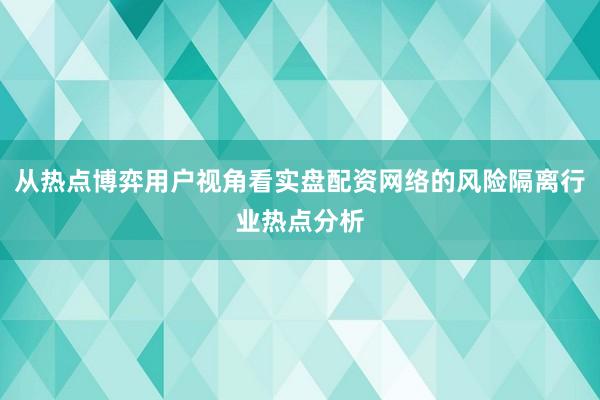 从热点博弈用户视角看实盘配资网络的风险隔离行业热点分析