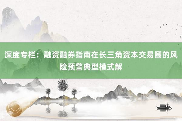 深度专栏：融资融券指南在长三角资本交易圈的风险预警典型模式解