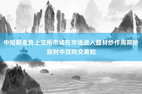 中短期走势上交所市场在市场进入题材炒作周期阶段时中双向交易知