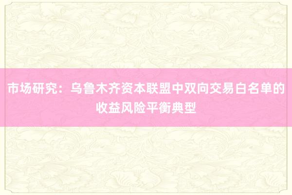 市场研究：乌鲁木齐资本联盟中双向交易白名单的收益风险平衡典型
