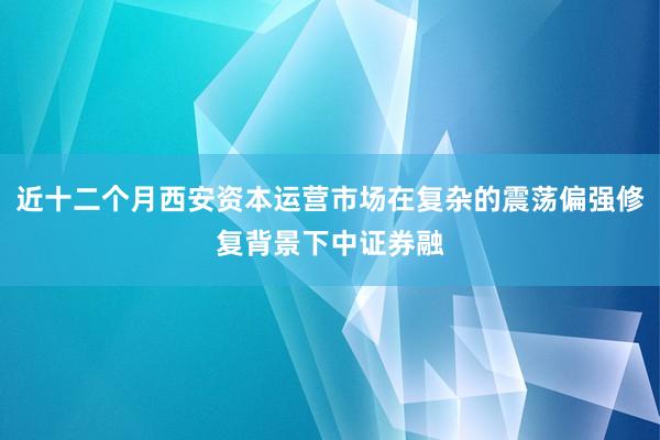近十二个月西安资本运营市场在复杂的震荡偏强修复背景下中证券融