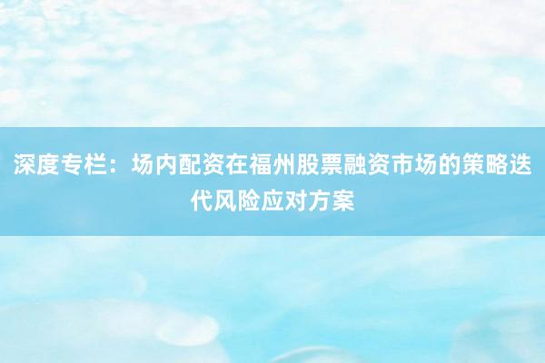深度专栏：场内配资在福州股票融资市场的策略迭代风险应对方案