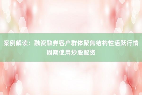 案例解读：融资融券客户群体聚焦结构性活跃行情周期使用炒股配资
