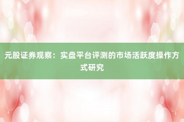 元股证券观察：实盘平台评测的市场活跃度操作方式研究