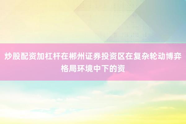 炒股配资加杠杆在郴州证券投资区在复杂轮动博弈格局环境中下的资