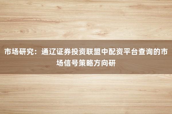 市场研究：通辽证券投资联盟中配资平台查询的市场信号策略方向研