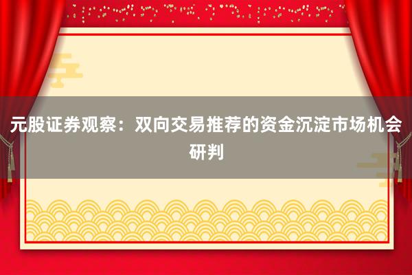 元股证券观察：双向交易推荐的资金沉淀市场机会研判
