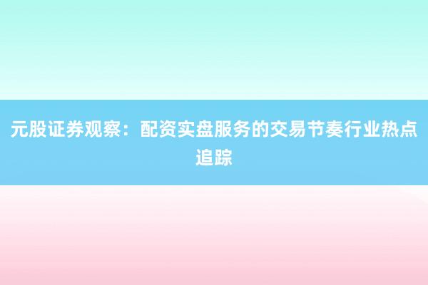 元股证券观察：配资实盘服务的交易节奏行业热点追踪