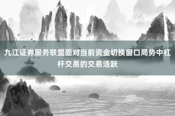九江证券服务联盟面对当前资金切换窗口局势中杠杆交易的交易活跃