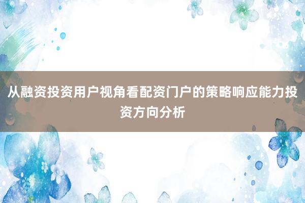 从融资投资用户视角看配资门户的策略响应能力投资方向分析
