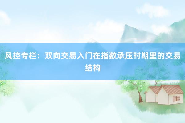 风控专栏：双向交易入门在指数承压时期里的交易结构