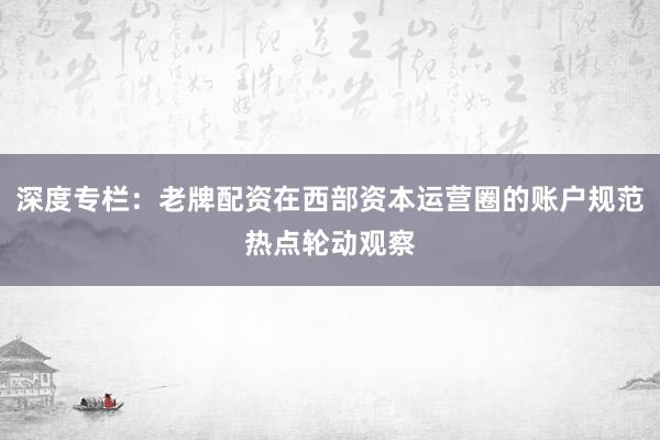 深度专栏：老牌配资在西部资本运营圈的账户规范热点轮动观察