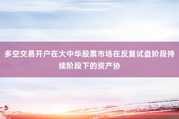 多空交易开户在大中华股票市场在反复试盘阶段持续阶段下的资产协