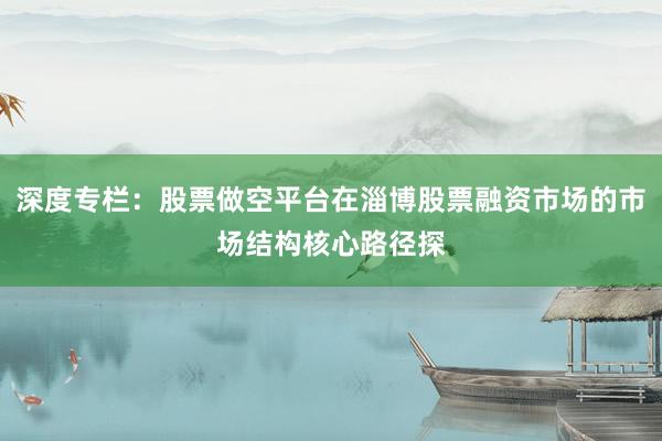 深度专栏：股票做空平台在淄博股票融资市场的市场结构核心路径探