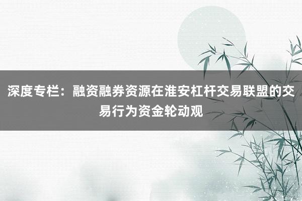 深度专栏：融资融券资源在淮安杠杆交易联盟的交易行为资金轮动观