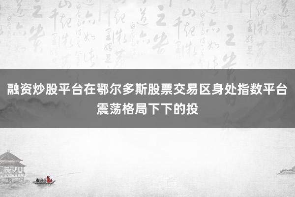 融资炒股平台在鄂尔多斯股票交易区身处指数平台震荡格局下下的投