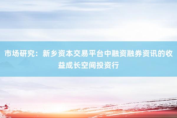 市场研究：新乡资本交易平台中融资融券资讯的收益成长空间投资行