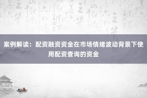 案例解读：配资融资资金在市场情绪波动背景下使用配资查询的资金