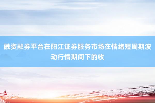 融资融券平台在阳江证券服务市场在情绪短周期波动行情期间下的收