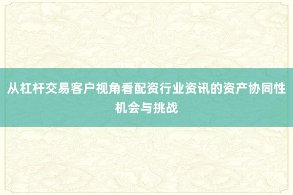 从杠杆交易客户视角看配资行业资讯的资产协同性机会与挑战
