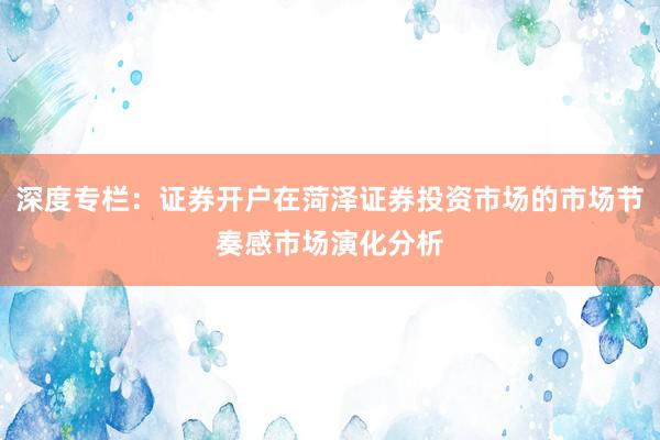 深度专栏：证券开户在菏泽证券投资市场的市场节奏感市场演化分析