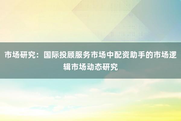 市场研究：国际投顾服务市场中配资助手的市场逻辑市场动态研究