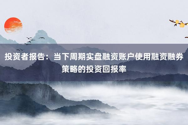 投资者报告：当下周期实盘融资账户使用融资融券策略的投资回报率