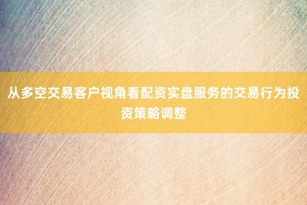 从多空交易客户视角看配资实盘服务的交易行为投资策略调整