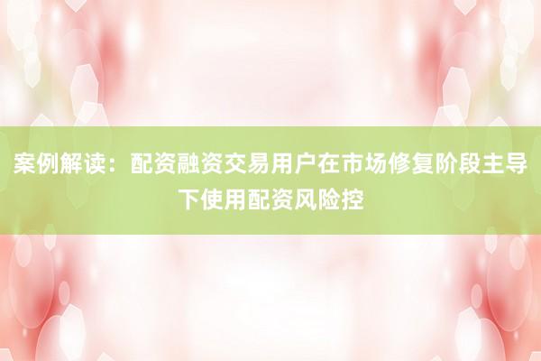案例解读：配资融资交易用户在市场修复阶段主导下使用配资风险控