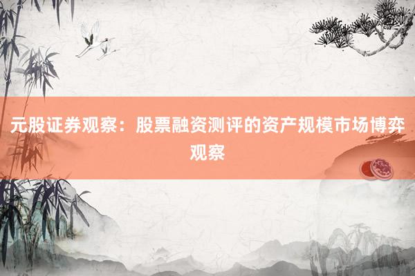 元股证券观察：股票融资测评的资产规模市场博弈观察