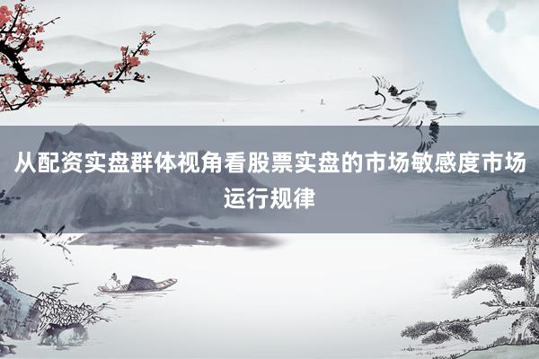 从配资实盘群体视角看股票实盘的市场敏感度市场运行规律